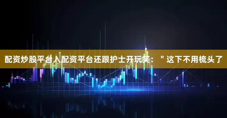 配资炒股平台入配资平台还跟护士开玩笑：＂这下不用梳头了