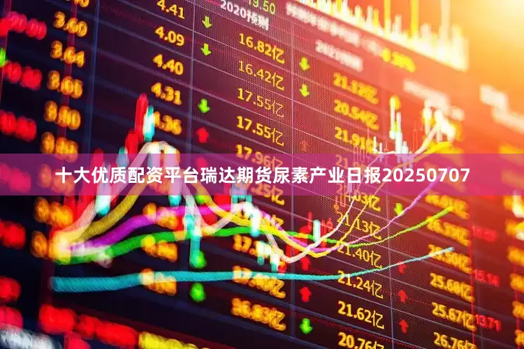 十大优质配资平台瑞达期货尿素产业日报20250707