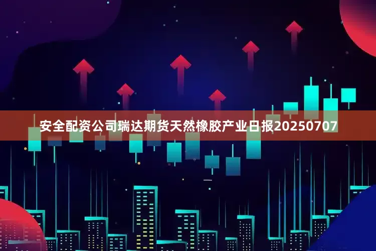 安全配资公司瑞达期货天然橡胶产业日报20250707