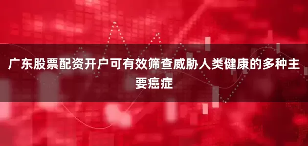 广东股票配资开户可有效筛查威胁人类健康的多种主要癌症