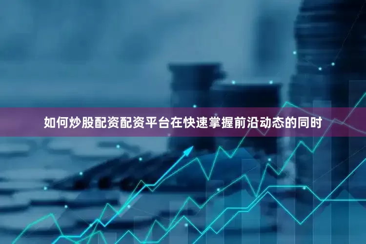 如何炒股配资配资平台在快速掌握前沿动态的同时