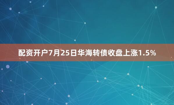 配资开户7月25日华海转债收盘上涨1.5%