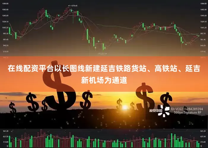 在线配资平台以长图线新建延吉铁路货站、高铁站、延吉新机场为通道