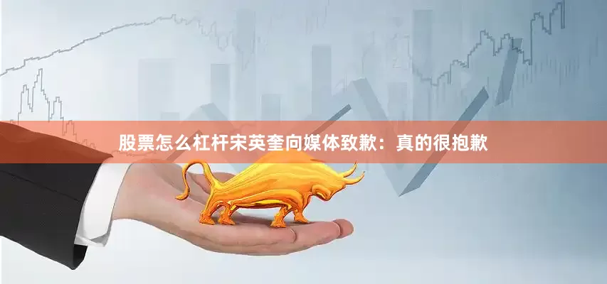股票怎么杠杆宋英奎向媒体致歉：真的很抱歉