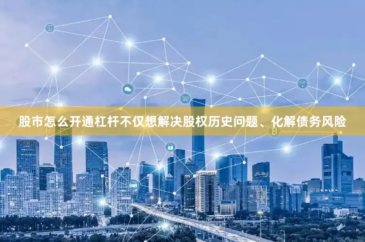 股市怎么开通杠杆不仅想解决股权历史问题、化解债务风险
