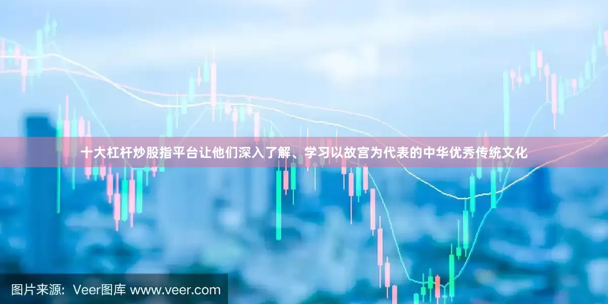 十大杠杆炒股指平台让他们深入了解、学习以故宫为代表的中华优秀传统文化