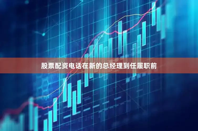 股票配资电话在新的总经理到任履职前