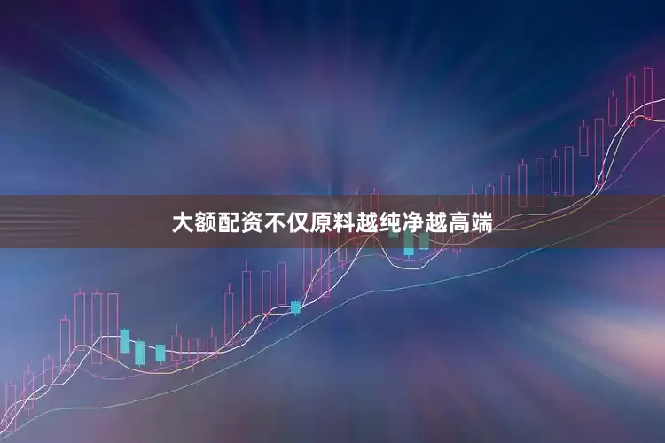 大额配资不仅原料越纯净越高端