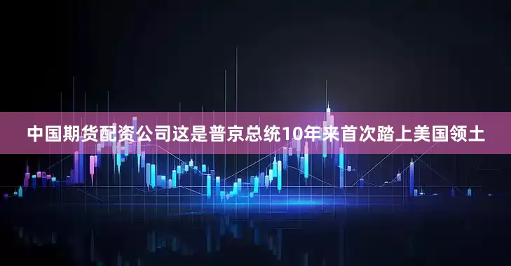 中国期货配资公司这是普京总统10年来首次踏上美国领土
