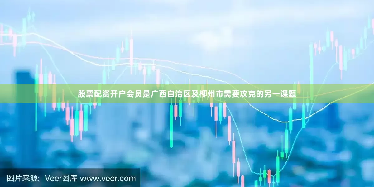 股票配资开户会员是广西自治区及柳州市需要攻克的另一课题